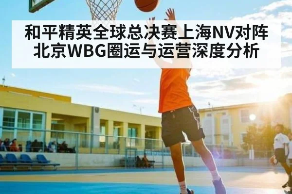和平精英全球总决赛上海NV对阵北京WBG圈运与运营深度分析