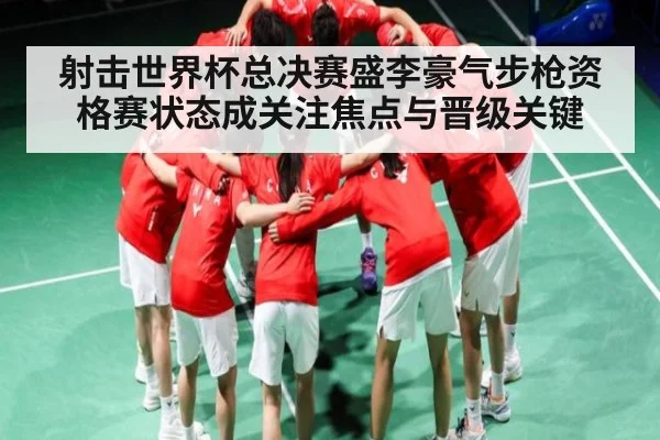 射击世界杯总决赛盛李豪气步枪资格赛状态成关注焦点与晋级关键